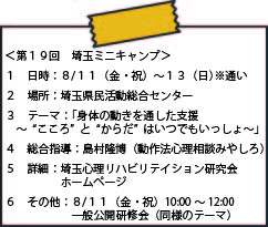 ＜第１９回　埼玉ミニキャンプ＞ １日時：８/１１（金・祝）～１３（日）※通い ２場所：埼玉県民活動総合センター ３テーマ：「身体の動きを通した支援～“こころ”と“からだ”はいつでもいっしょ～」 ４総合指導：島村隆博（動作法心理相談みやしろ） ５詳細：埼玉心理リハビリテイション研究会ホームページ ６その他：８/１１（金・祝）１０：００～１２：００ 　一般公開研修会（同様のテーマ）