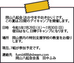 岡山八起会（おかやまやおきかい）です。この夏は2日間のデイキャンプを開催します。 日時　令和5年7月29日（土）～7月30日（日）宿泊はなく、日帰りキャンプになります。 場所　岡山県内の特別支援学校の教室をお借りします。 現在、7組が参加予定です。 連絡先　fumii488@dream.com　岡山八起会会長　田中ふみ