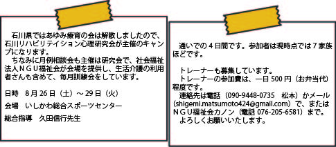 石川県ではあゆみ療育の会は解散しましたので、石川リハビリテイション心理研究会が主催のキャンプになります。　ちなみに月例相談会も主催は研究会で、社会福祉法人ＮＧＵ福祉会が会場を提供し、生活介護の利用者さんも含めて、毎月訓練会をしています。　日時　8月26日（土）～29日（火）　会場　いしかわ総合スポーツセンター　総合指導　久田信行先生 通いでの4日間です。参加者は現時点では7家族ほどです。トレーナーも募集しています。トレーナーの参加費は、一日500円（お弁当代）程度です。連絡先は電話（090-94