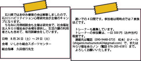 石川県ではあゆみ療育の会は解散しましたので、石川リハビリテイション心理研究会が主催のキャンプになります。　ちなみに月例相談会も主催は研究会で、社会福祉法人ＮＧＵ福祉会が会場を提供し、生活介護の利用者さんも含めて、毎月訓練会をしています。　日時　8月26日（土）～29日（火）　会場　いしかわ総合スポーツセンター　総合指導　久田信行先生 通いでの4日間です。参加者は現時点では7家族ほどです。トレーナーも募集しています。トレーナーの参加費は、一日500円（お弁当代）程度です。連絡先は電話（090-94